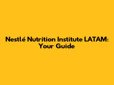 Nestlé Nutrition Institute LATAM: Your Guide