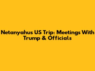 Netanyahu's US Trip: Meetings With Trump & Officials