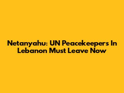 Netanyahu: UN Peacekeepers In Lebanon Must Leave Now