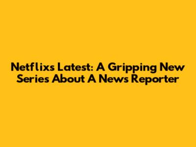 Netflix's Latest: A Gripping New Series About A News Reporter