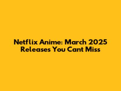 Netflix Anime: March 2025 Releases You Can't Miss