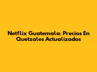 Netflix Guatemala: Precios En Quetzales Actualizados