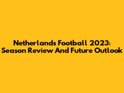 Netherlands Football 2023: Season Review And Future Outlook