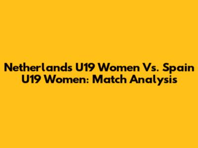 Netherlands U19 Women Vs. Spain U19 Women: Match Analysis