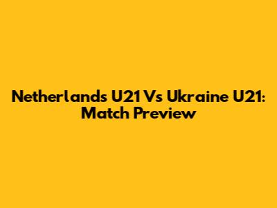 Netherlands U21 Vs Ukraine U21: Match Preview
