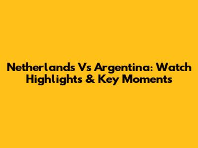 Netherlands Vs Argentina: Watch Highlights & Key Moments