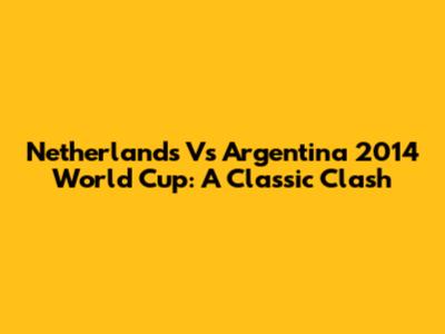 Netherlands Vs Argentina 2014 World Cup: A Classic Clash