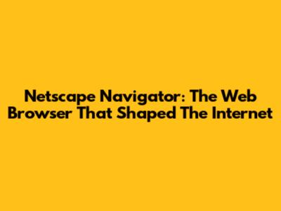 Netscape Navigator: The Web Browser That Shaped The Internet