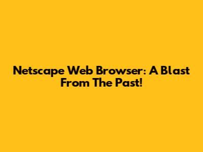 Netscape Web Browser: A Blast From The Past!