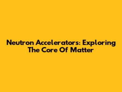 Neutron Accelerators: Exploring The Core Of Matter