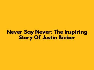 Never Say Never: The Inspiring Story Of Justin Bieber
