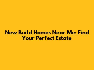 New Build Homes Near Me: Find Your Perfect Estate