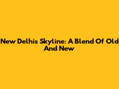 New Delhi's Skyline: A Blend Of Old And New