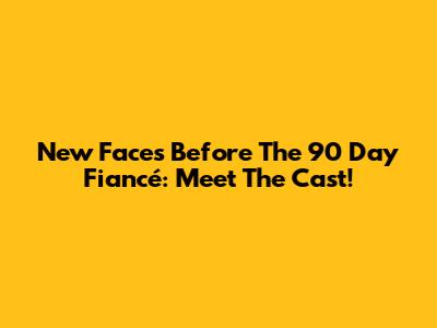 New Faces Before The 90 Day Fiancé: Meet The Cast!