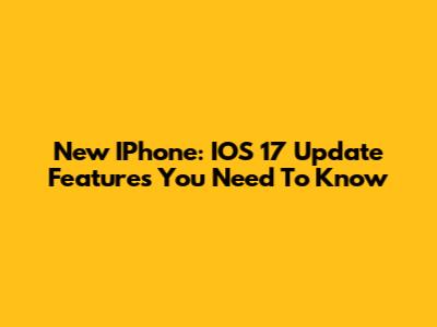 New IPhone: IOS 17 Update Features You Need To Know
