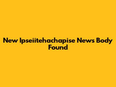 New Ipseiitehachapise News Body Found