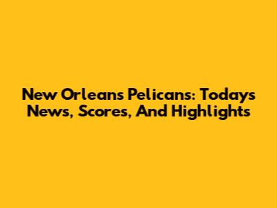 New Orleans Pelicans: Today's News, Scores, And Highlights