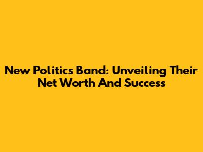 New Politics Band: Unveiling Their Net Worth And Success