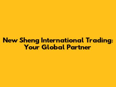 New Sheng International Trading: Your Global Partner