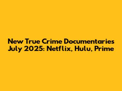 New True Crime Documentaries July 2025: Netflix, Hulu, Prime
