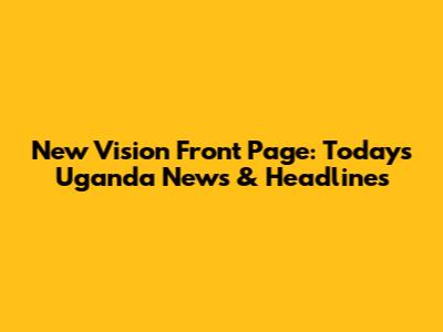 New Vision Front Page: Today's Uganda News & Headlines