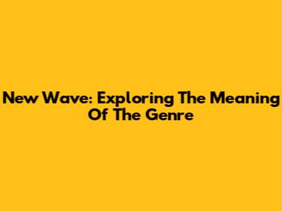 New Wave: Exploring The Meaning Of The Genre