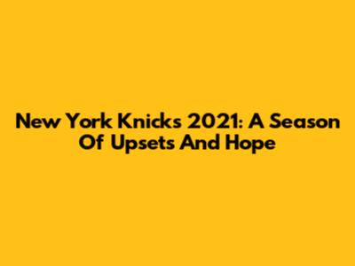 New York Knicks 2021: A Season Of Upsets And Hope