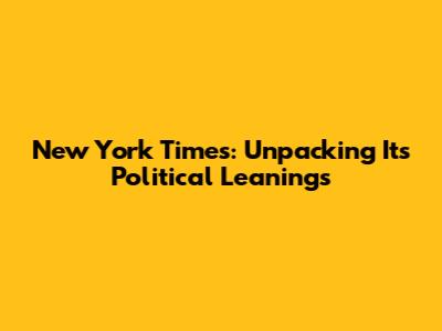 New York Times: Unpacking Its Political Leanings