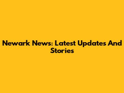 Newark News: Latest Updates And Stories
