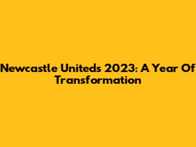 Newcastle United's 2023: A Year Of Transformation