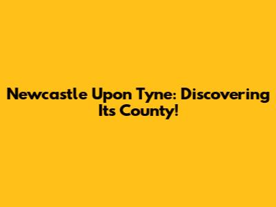 Newcastle Upon Tyne: Discovering Its County!
