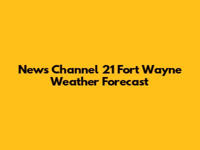 News Channel 21 Fort Wayne Weather Forecast