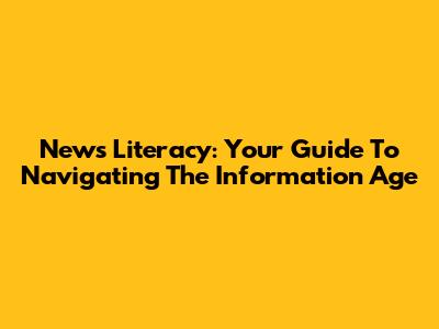 News Literacy: Your Guide To Navigating The Information Age