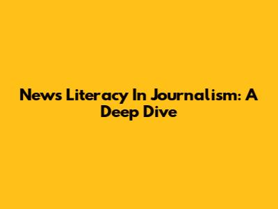 News Literacy In Journalism: A Deep Dive