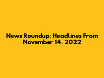 News Roundup: Headlines From November 14, 2022