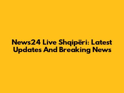 News24 Live Shqipëri: Latest Updates And Breaking News