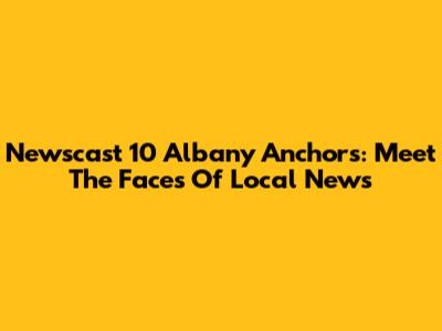 Newscast 10 Albany Anchors: Meet The Faces Of Local News