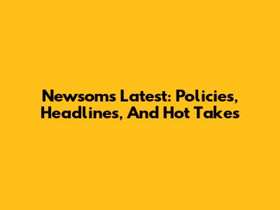 Newsom's Latest: Policies, Headlines, And Hot Takes