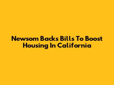 Newsom Backs Bills To Boost Housing In California
