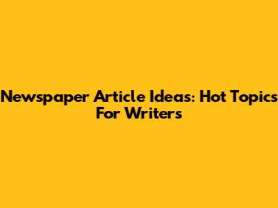 Newspaper Article Ideas: Hot Topics For Writers