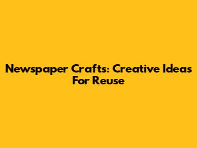 Newspaper Crafts: Creative Ideas For Reuse
