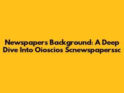 Newspapers Background: A Deep Dive Into Oioscios Scnewspaperssc