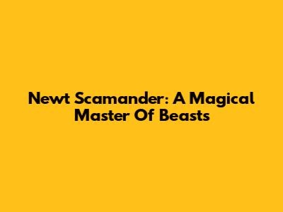Newt Scamander: A Magical Master Of Beasts
