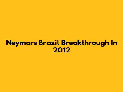 Neymar's Brazil Breakthrough In 2012