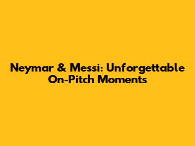 Neymar & Messi: Unforgettable On-Pitch Moments