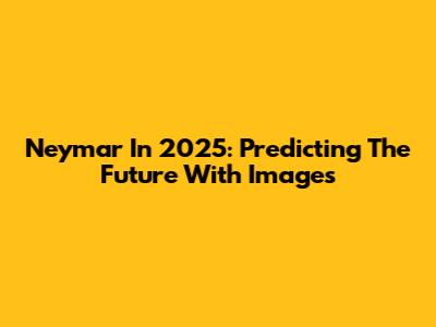 Neymar In 2025: Predicting The Future With Images