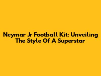 Neymar Jr Football Kit: Unveiling The Style Of A Superstar