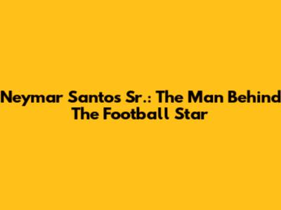Neymar Santos Sr.: The Man Behind The Football Star
