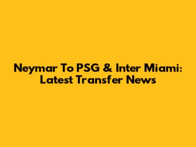Neymar To PSG & Inter Miami: Latest Transfer News