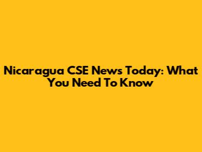 Nicaragua CSE News Today: What You Need To Know